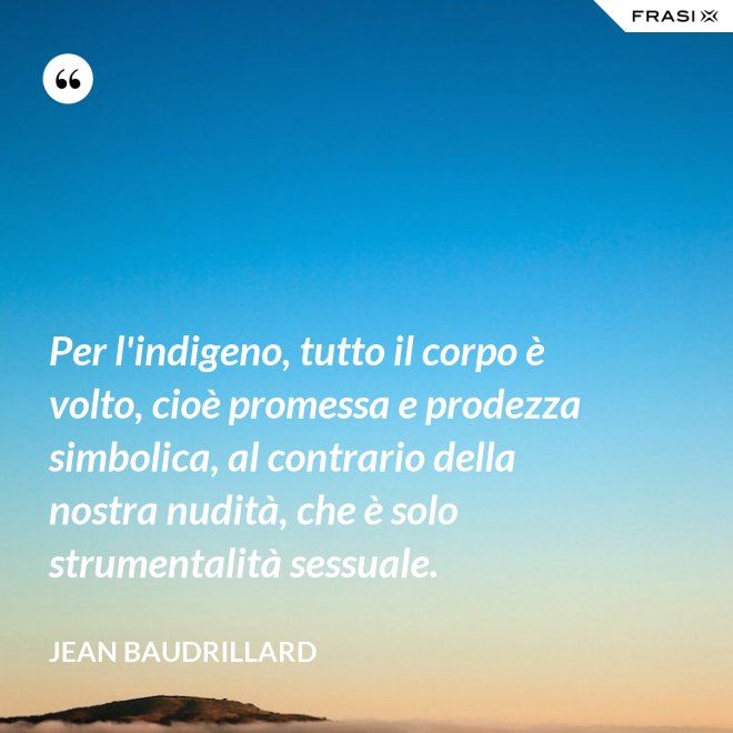 Per l'indigeno, tutto il corpo è volto, cioè promessa e prodezza simbolica, al contrario della nostra nudità, che è solo strumentalità sessuale. - Jean Baudrillard