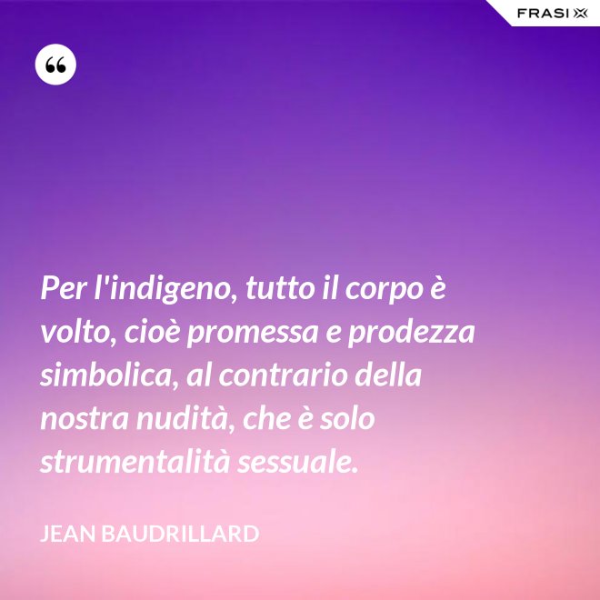 Per l'indigeno, tutto il corpo è volto, cioè promessa e prodezza simbolica, al contrario della nostra nudità, che è solo strumentalità sessuale. - Jean Baudrillard