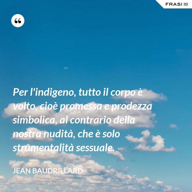 Per l'indigeno, tutto il corpo è volto, cioè promessa e prodezza simbolica, al contrario della nostra nudità, che è solo strumentalità sessuale. - Jean Baudrillard