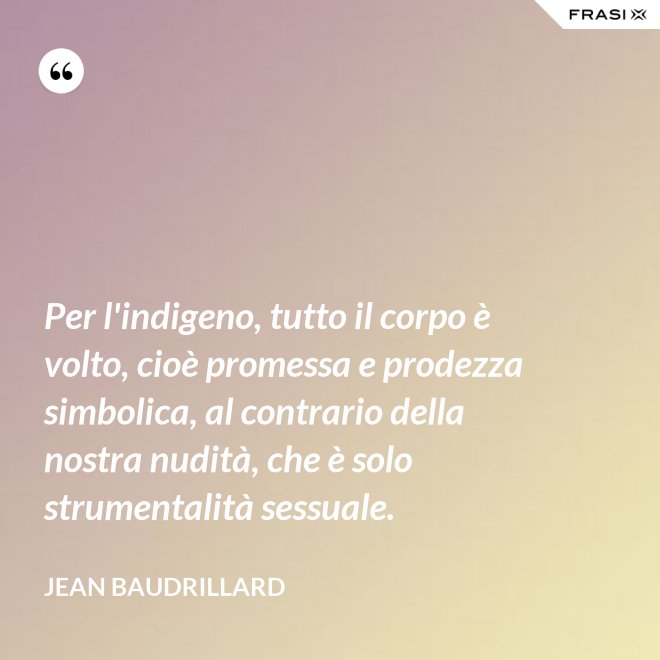 Per l'indigeno, tutto il corpo è volto, cioè promessa e prodezza simbolica, al contrario della nostra nudità, che è solo strumentalità sessuale. - Jean Baudrillard