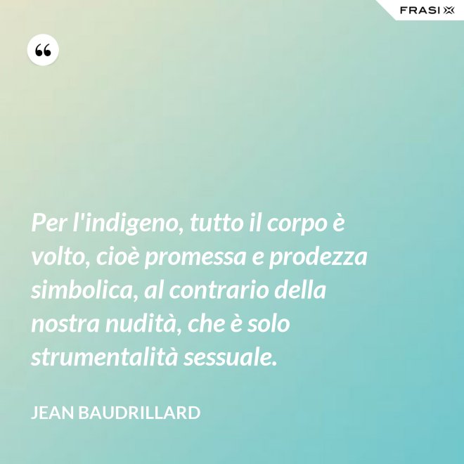 Per l'indigeno, tutto il corpo è volto, cioè promessa e prodezza simbolica, al contrario della nostra nudità, che è solo strumentalità sessuale. - Jean Baudrillard