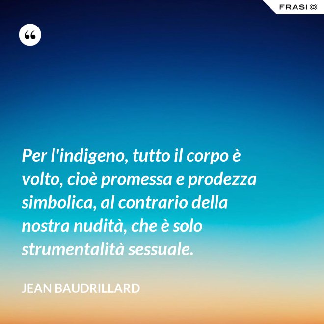 Per l'indigeno, tutto il corpo è volto, cioè promessa e prodezza simbolica, al contrario della nostra nudità, che è solo strumentalità sessuale. - Jean Baudrillard