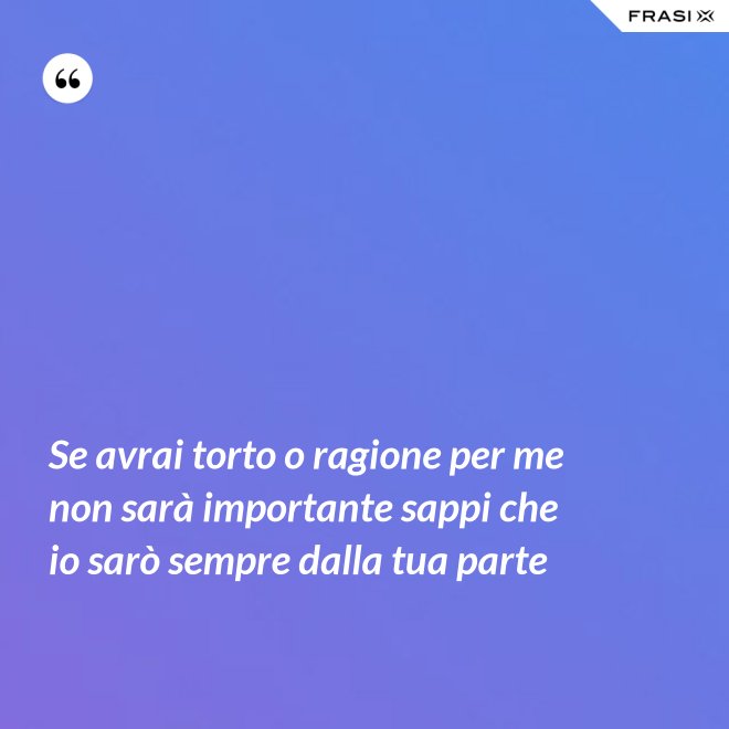 Se avrai torto o ragione per me non sarà importante sappi che io sarò sempre dalla tua parte - Anonimo