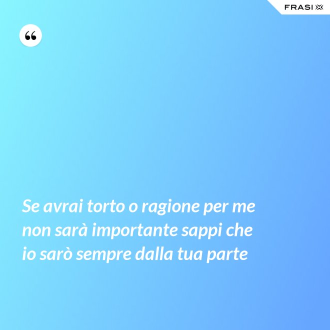 Se avrai torto o ragione per me non sarà importante sappi che io sarò sempre dalla tua parte - Anonimo