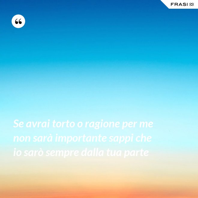 Se avrai torto o ragione per me non sarà importante sappi che io sarò sempre dalla tua parte - Anonimo