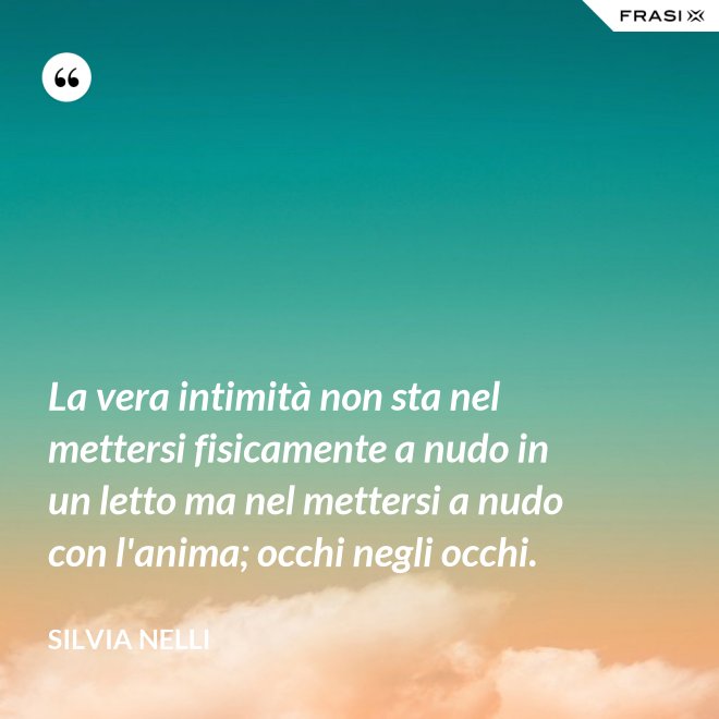 La vera intimità non sta nel mettersi fisicamente a nudo in un letto ma nel mettersi a nudo con l'anima; occhi negli occhi. - Silvia Nelli