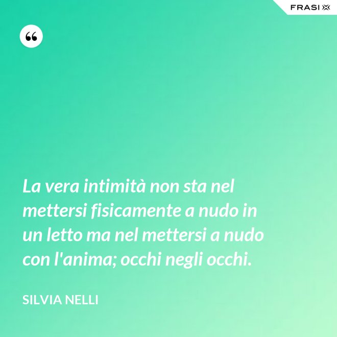 La vera intimità non sta nel mettersi fisicamente a nudo in un letto ma nel mettersi a nudo con l'anima; occhi negli occhi. - Silvia Nelli