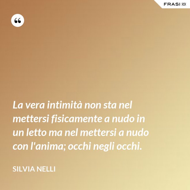 La vera intimità non sta nel mettersi fisicamente a nudo in un letto ma nel mettersi a nudo con l'anima; occhi negli occhi. - Silvia Nelli