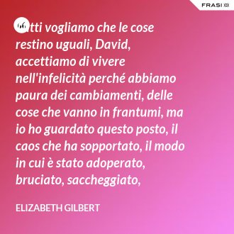 Tutti vogliamo che le cose restino uguali, David, accettiamo di vivere nell'infelicità perché abbiamo paura dei cambiamenti, delle cose che vanno in frantumi, ma io ho guardato questo posto, il caos che ha sopportato, il modo in cui è stato adoperato, bruciato, saccheggiato, tornando poi ad essere sé stesso, e mi sono sentita rassicurata. - Elizabeth Gilbert