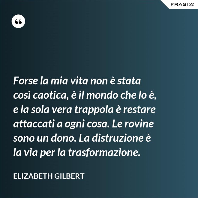 Forse la mia vita non è stata così caotica, è il mondo che lo è, e la sola vera trappola è restare attaccati a ogni cosa. Le rovine sono un dono. La distruzione è la via per la trasformazione. - Elizabeth Gilbert