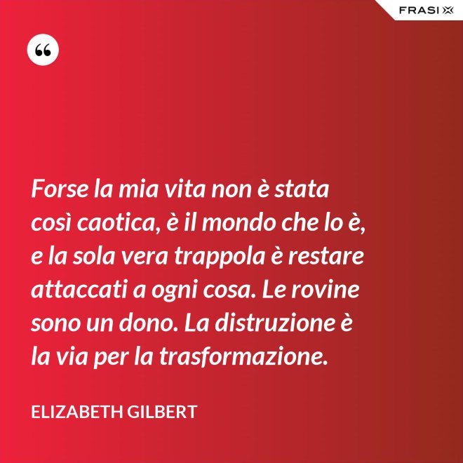 Forse la mia vita non è stata così caotica, è il mondo che lo è, e la sola vera trappola è restare attaccati a ogni cosa. Le rovine sono un dono. La distruzione è la via per la trasformazione. - Elizabeth Gilbert