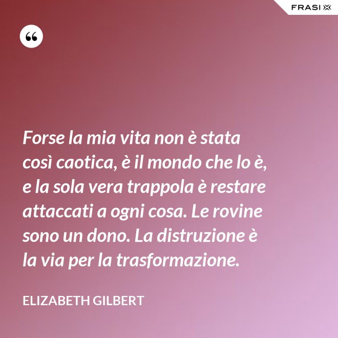 Forse la mia vita non è stata così caotica, è il mondo che lo è, e la sola vera trappola è restare attaccati a ogni cosa. Le rovine sono un dono. La distruzione è la via per la trasformazione. - Elizabeth Gilbert