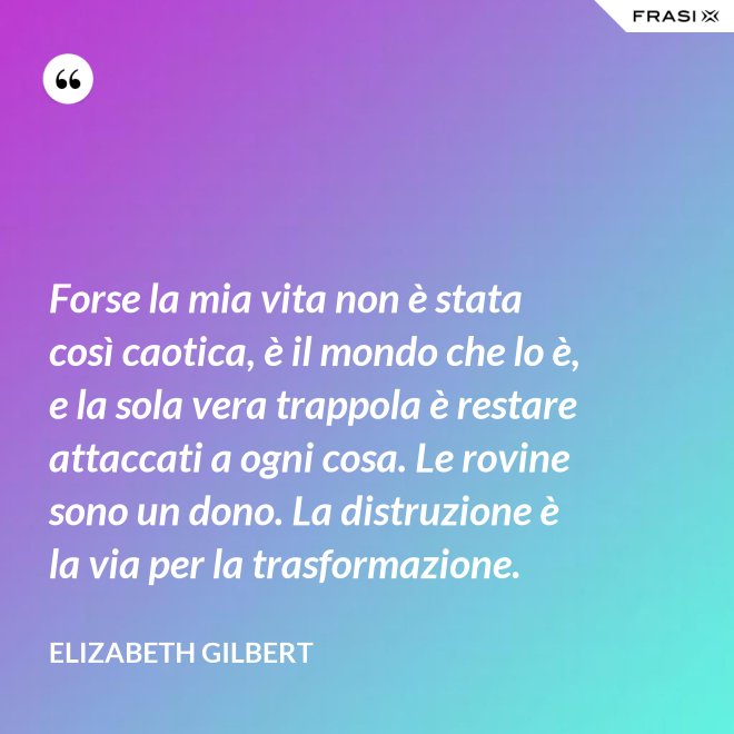 Forse la mia vita non è stata così caotica, è il mondo che lo è, e la sola vera trappola è restare attaccati a ogni cosa. Le rovine sono un dono. La distruzione è la via per la trasformazione. - Elizabeth Gilbert