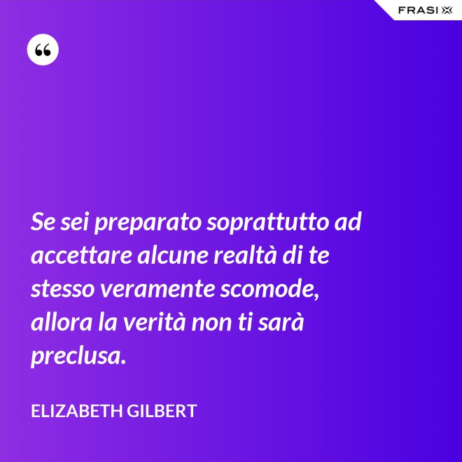 Se sei preparato soprattutto ad accettare alcune realtà di te stesso veramente scomode, allora la verità non ti sarà preclusa. - Elizabeth Gilbert