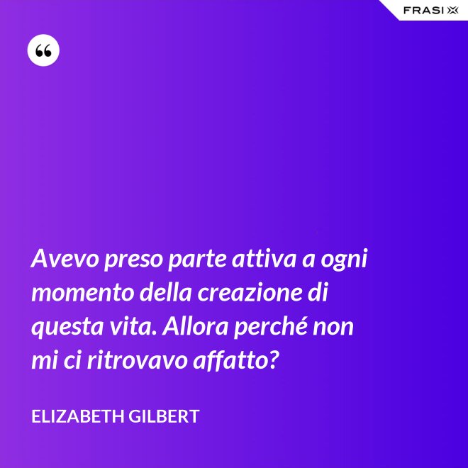Avevo preso parte attiva a ogni momento della creazione di questa vita. Allora perché non mi ci ritrovavo affatto? - Elizabeth Gilbert