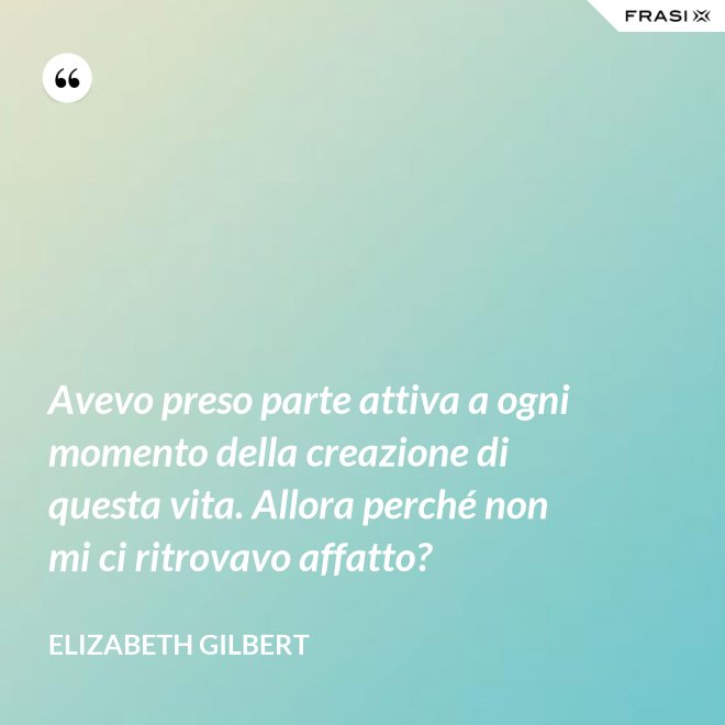 Avevo preso parte attiva a ogni momento della creazione di questa vita. Allora perché non mi ci ritrovavo affatto? - Elizabeth Gilbert