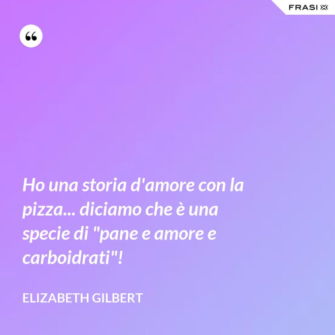Ho una storia d'amore con la pizza... diciamo che è una specie di "pane e amore e carboidrati"! - Elizabeth Gilbert