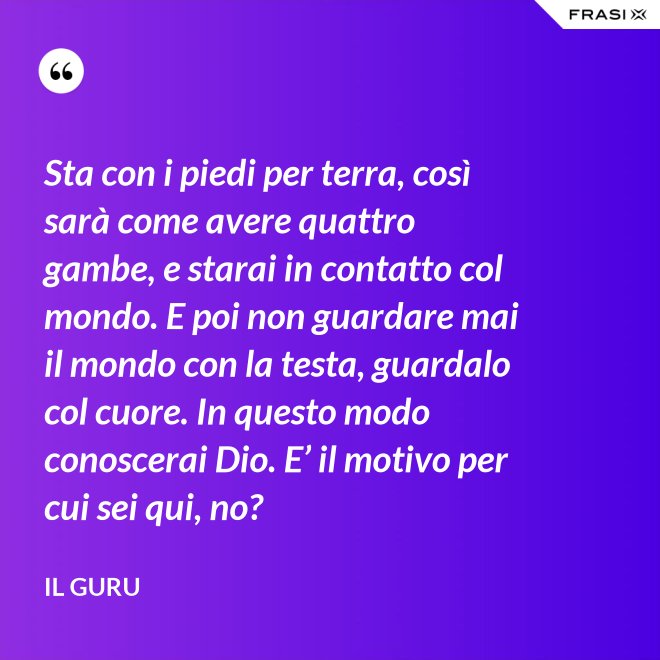 Sta con i piedi per terra, così sarà come avere quattro gambe, e starai in contatto col mondo. E poi non guardare mai il mondo con la testa, guardalo col cuore. In questo modo conoscerai Dio. E’ il motivo per cui sei qui, no? - Il Guru