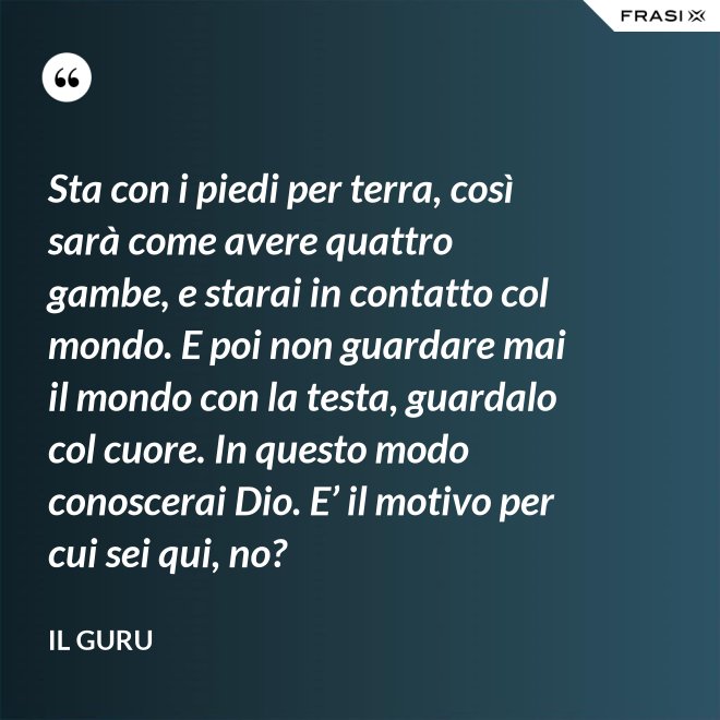 Sta con i piedi per terra, così sarà come avere quattro gambe, e starai in contatto col mondo. E poi non guardare mai il mondo con la testa, guardalo col cuore. In questo modo conoscerai Dio. E’ il motivo per cui sei qui, no? - Il Guru