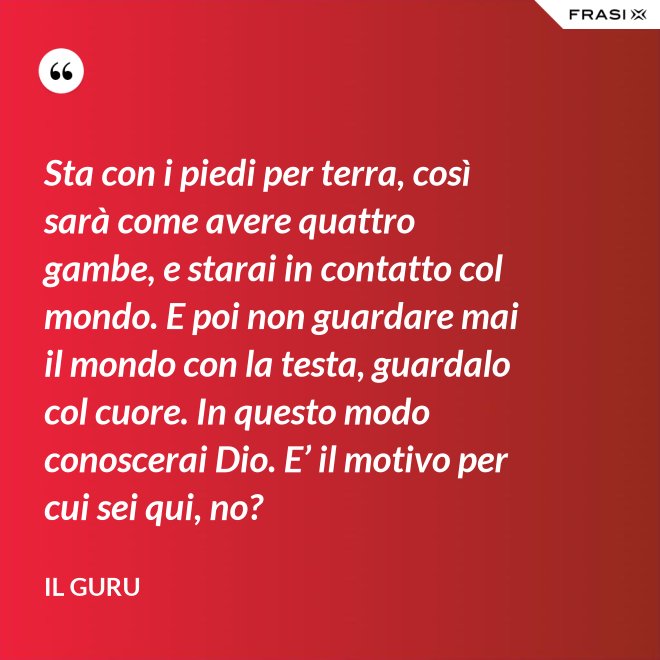 Sta con i piedi per terra, così sarà come avere quattro gambe, e starai in contatto col mondo. E poi non guardare mai il mondo con la testa, guardalo col cuore. In questo modo conoscerai Dio. E’ il motivo per cui sei qui, no? - Il Guru