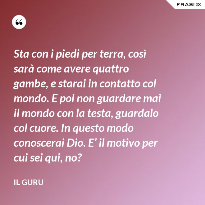 Sta con i piedi per terra, così sarà come avere quattro gambe, e starai in contatto col mondo. E poi non guardare mai il mondo con la testa, guardalo col cuore. In questo modo conoscerai Dio. E’ il motivo per cui sei qui, no? - Il Guru
