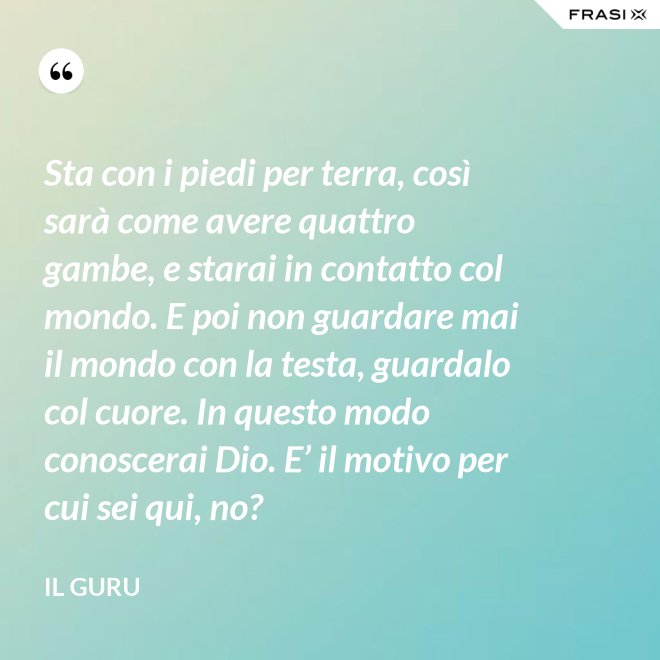 Sta con i piedi per terra, così sarà come avere quattro gambe, e starai in contatto col mondo. E poi non guardare mai il mondo con la testa, guardalo col cuore. In questo modo conoscerai Dio. E’ il motivo per cui sei qui, no? - Il Guru