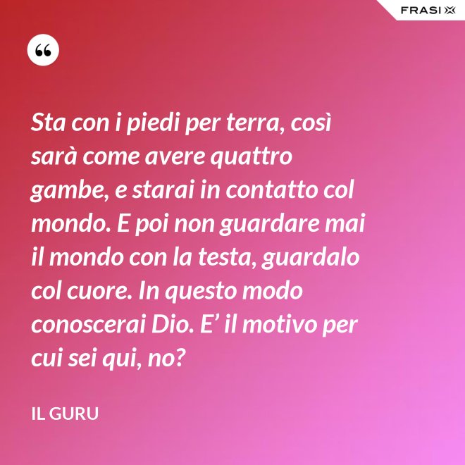 Sta con i piedi per terra, così sarà come avere quattro gambe, e starai in contatto col mondo. E poi non guardare mai il mondo con la testa, guardalo col cuore. In questo modo conoscerai Dio. E’ il motivo per cui sei qui, no? - Il Guru