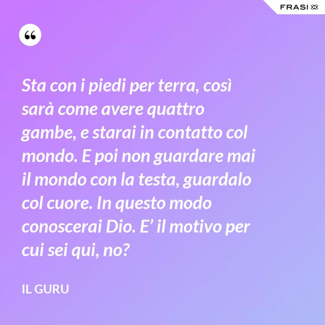Sta con i piedi per terra, così sarà come avere quattro gambe, e starai in contatto col mondo. E poi non guardare mai il mondo con la testa, guardalo col cuore. In questo modo conoscerai Dio. E’ il motivo per cui sei qui, no? - Il Guru