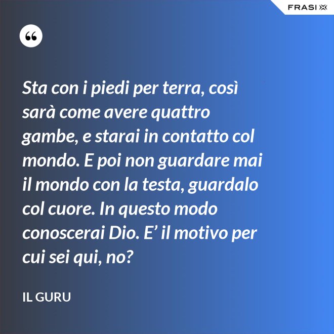 Sta con i piedi per terra, così sarà come avere quattro gambe, e starai in contatto col mondo. E poi non guardare mai il mondo con la testa, guardalo col cuore. In questo modo conoscerai Dio. E’ il motivo per cui sei qui, no? - Il Guru