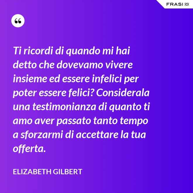Ti ricordi di quando mi hai detto che dovevamo vivere insieme ed essere infelici per poter essere felici? Considerala una testimonianza di quanto ti amo aver passato tanto tempo a sforzarmi di accettare la tua offerta. - Elizabeth Gilbert