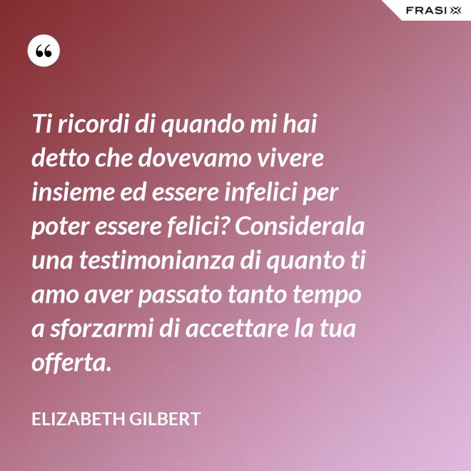 Ti ricordi di quando mi hai detto che dovevamo vivere insieme ed essere infelici per poter essere felici? Considerala una testimonianza di quanto ti amo aver passato tanto tempo a sforzarmi di accettare la tua offerta. - Elizabeth Gilbert