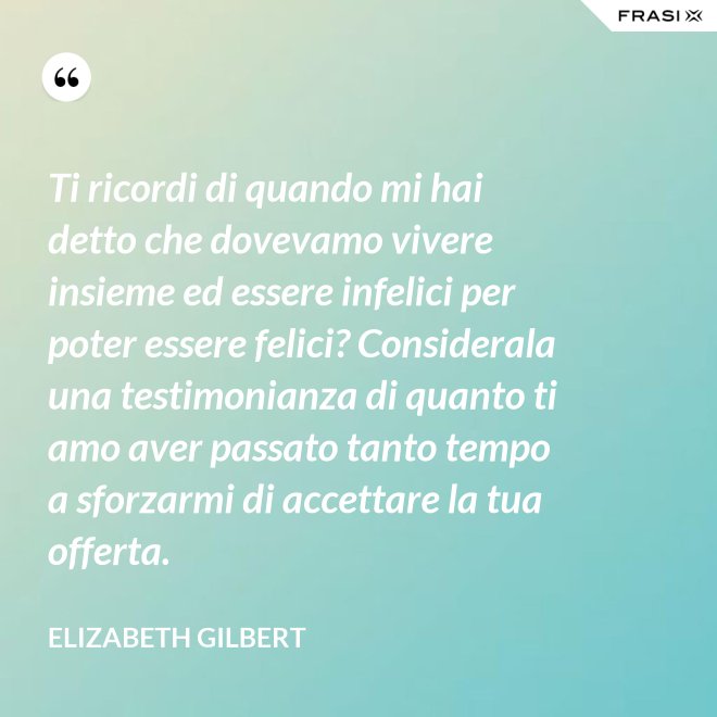 Ti ricordi di quando mi hai detto che dovevamo vivere insieme ed essere infelici per poter essere felici? Considerala una testimonianza di quanto ti amo aver passato tanto tempo a sforzarmi di accettare la tua offerta. - Elizabeth Gilbert