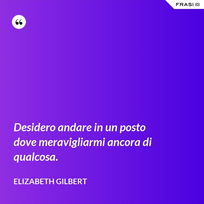 Desidero andare in un posto dove meravigliarmi ancora di qualcosa. - Elizabeth Gilbert