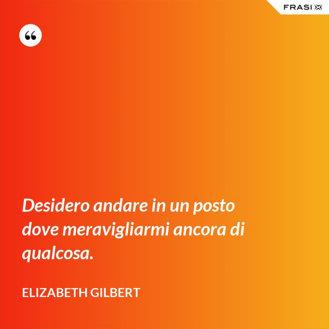 Desidero andare in un posto dove meravigliarmi ancora di qualcosa. - Elizabeth Gilbert