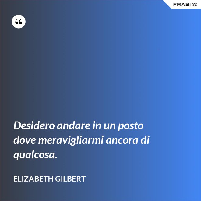 Desidero andare in un posto dove meravigliarmi ancora di qualcosa. - Elizabeth Gilbert