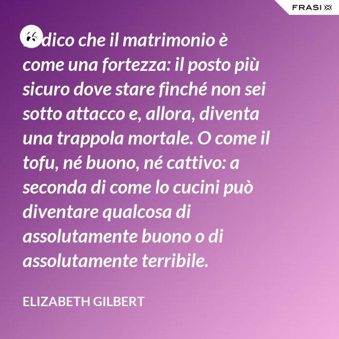 Io dico che il matrimonio è come una fortezza: il posto più sicuro dove stare finché non sei sotto attacco e, allora, diventa una trappola mortale. O come il tofu, né buono, né cattivo: a seconda di come lo cucini può diventare qualcosa di assolutamente buono o di assolutamente terribile. - Elizabeth Gilbert