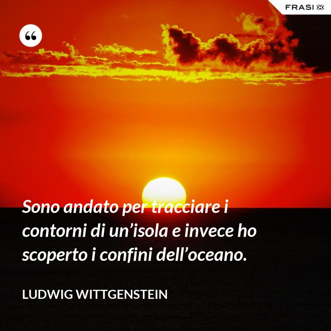 Sono andato per tracciare i contorni di un’isola e invece ho scoperto i confini dell’oceano. - Ludwig Wittgenstein