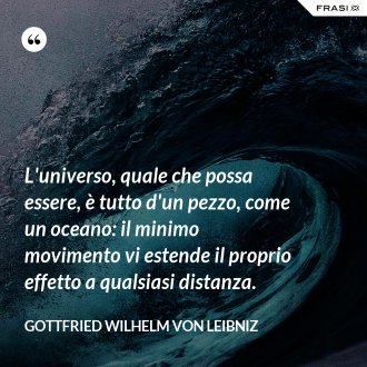 L'universo, quale che possa essere, è tutto d'un pezzo, come un oceano: il minimo movimento vi estende il proprio effetto a qualsiasi distanza. - Gottfried Wilhelm von Leibniz