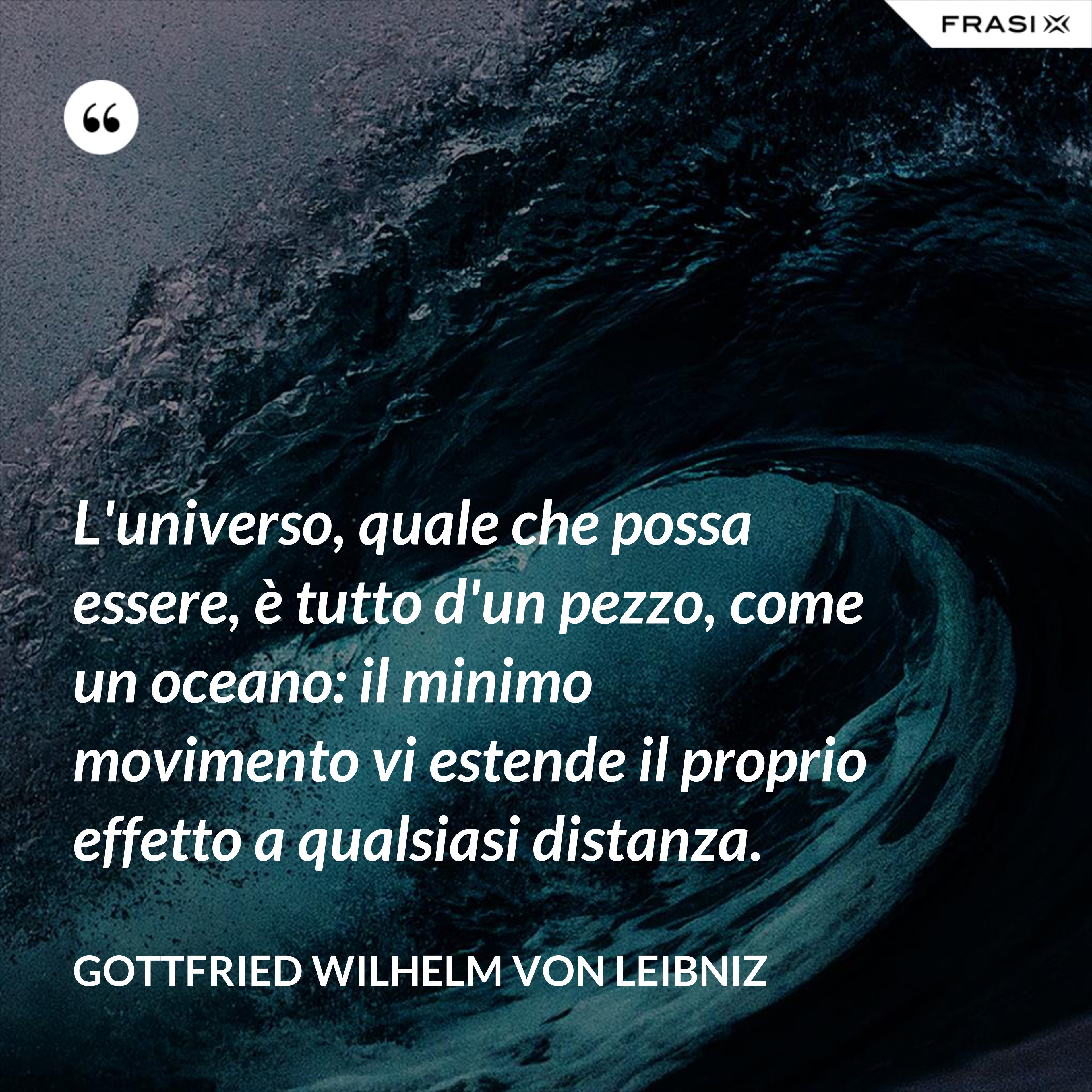 L'universo, quale che possa essere, è tutto d'un pezzo, come un oceano: il minimo movimento vi estende il proprio effetto a qualsiasi distanza. - Gottfried Wilhelm von Leibniz