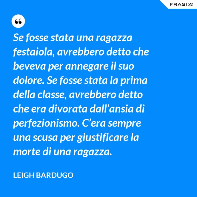 Se fosse stata una ragazza festaiola, avrebbero detto che beveva per annegare il suo dolore. Se fosse stata la prima della classe, avrebbero detto che era divorata dall’ansia di perfezionismo. C’era sempre una scusa per giustificare la morte di una ragazza. - Leigh Bardugo