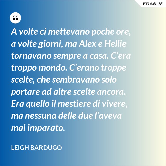 A volte ci mettevano poche ore, a volte giorni, ma Alex e Hellie tornavano sempre a casa. C’era troppo mondo. C’erano troppe scelte, che sembravano solo portare ad altre scelte ancora. Era quello il mestiere di vivere, ma nessuna delle due l’aveva mai imparato. - Leigh Bardugo
