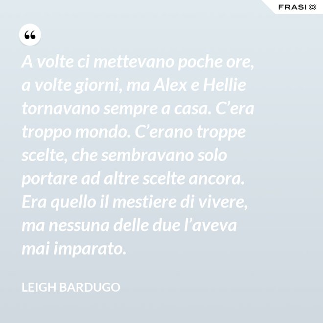 A volte ci mettevano poche ore, a volte giorni, ma Alex e Hellie tornavano sempre a casa. C’era troppo mondo. C’erano troppe scelte, che sembravano solo portare ad altre scelte ancora. Era quello il mestiere di vivere, ma nessuna delle due l’aveva mai imparato. - Leigh Bardugo