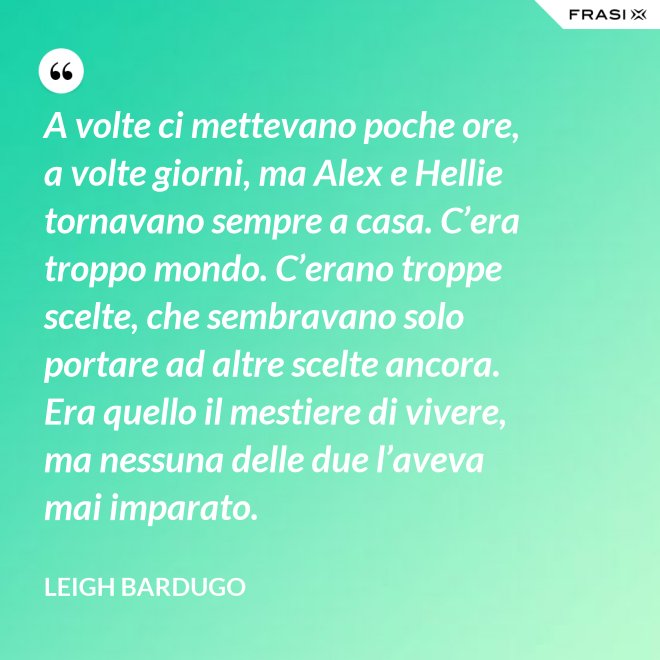 A volte ci mettevano poche ore, a volte giorni, ma Alex e Hellie tornavano sempre a casa. C’era troppo mondo. C’erano troppe scelte, che sembravano solo portare ad altre scelte ancora. Era quello il mestiere di vivere, ma nessuna delle due l’aveva mai imparato. - Leigh Bardugo