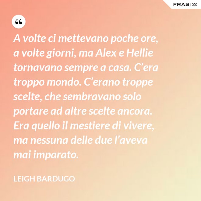 A volte ci mettevano poche ore, a volte giorni, ma Alex e Hellie tornavano sempre a casa. C’era troppo mondo. C’erano troppe scelte, che sembravano solo portare ad altre scelte ancora. Era quello il mestiere di vivere, ma nessuna delle due l’aveva mai imparato. - Leigh Bardugo