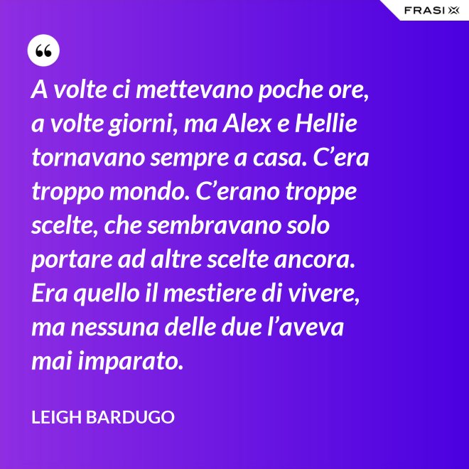 A volte ci mettevano poche ore, a volte giorni, ma Alex e Hellie tornavano sempre a casa. C’era troppo mondo. C’erano troppe scelte, che sembravano solo portare ad altre scelte ancora. Era quello il mestiere di vivere, ma nessuna delle due l’aveva mai imparato. - Leigh Bardugo