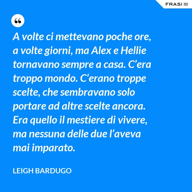 A volte ci mettevano poche ore, a volte giorni, ma Alex e Hellie tornavano sempre a casa. C’era troppo mondo. C’erano troppe scelte, che sembravano solo portare ad altre scelte ancora. Era quello il mestiere di vivere, ma nessuna delle due l’aveva mai imparato. - Leigh Bardugo