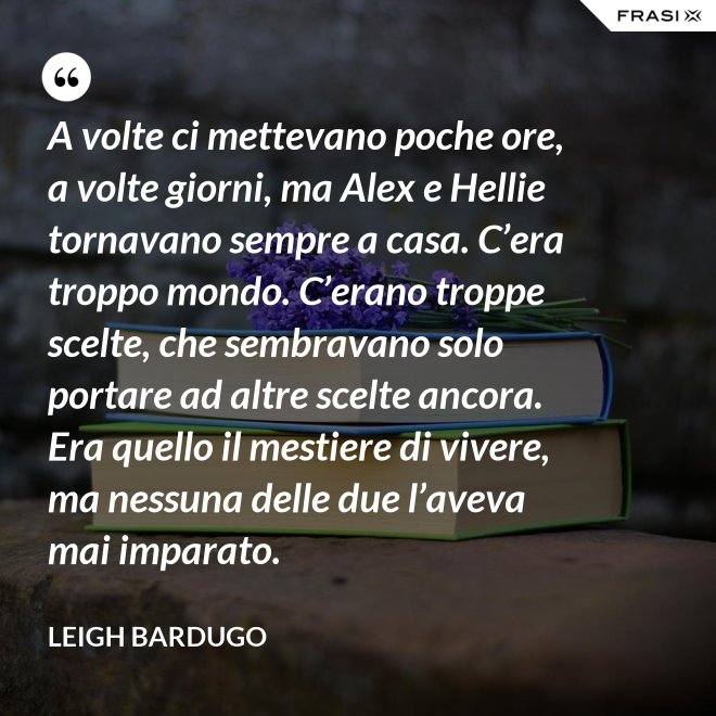 A volte ci mettevano poche ore, a volte giorni, ma Alex e Hellie tornavano sempre a casa. C’era troppo mondo. C’erano troppe scelte, che sembravano solo portare ad altre scelte ancora. Era quello il mestiere di vivere, ma nessuna delle due l’aveva mai imparato. - Leigh Bardugo
