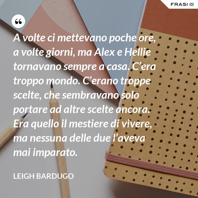 A volte ci mettevano poche ore, a volte giorni, ma Alex e Hellie tornavano sempre a casa. C’era troppo mondo. C’erano troppe scelte, che sembravano solo portare ad altre scelte ancora. Era quello il mestiere di vivere, ma nessuna delle due l’aveva mai imparato. - Leigh Bardugo