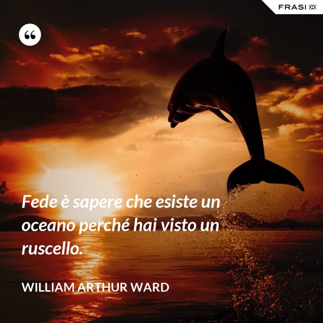 Fede è sapere che esiste un oceano perché hai visto un ruscello. - William Arthur Ward