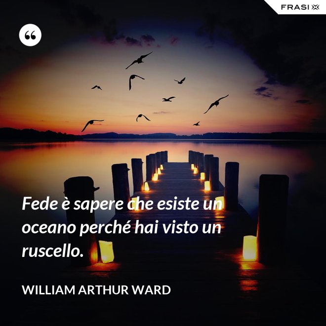 Fede è sapere che esiste un oceano perché hai visto un ruscello. - William Arthur Ward
